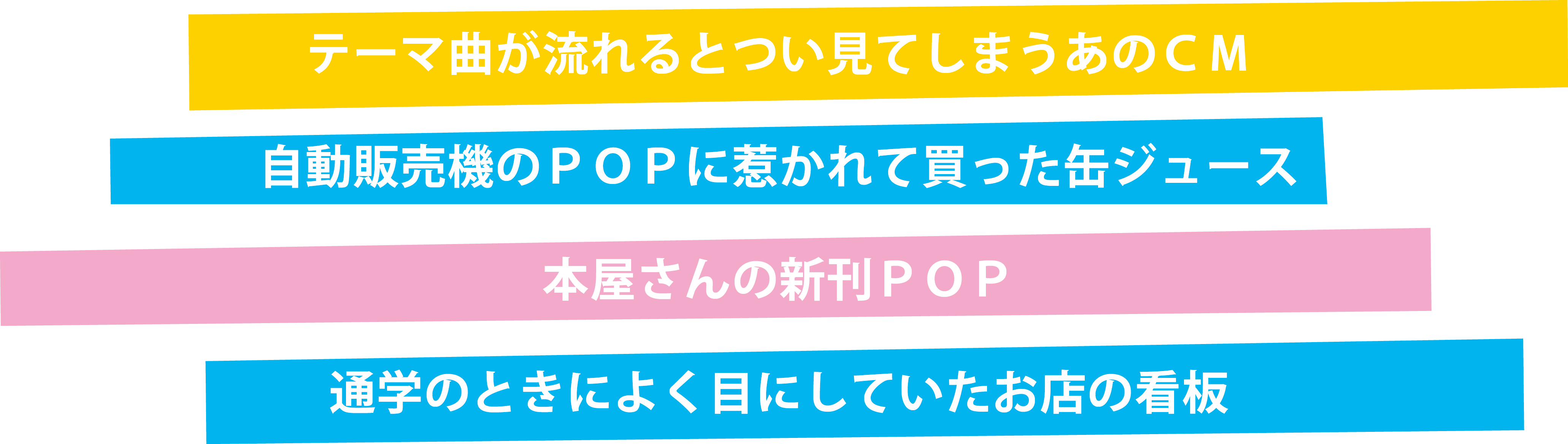 テーマ曲が流れるとつい見てしまうあのCM　自動販売機のPOPに惹かれて買った缶ジュース　本屋さんの新刊POP　通学のときによく目にしていたお店の看板