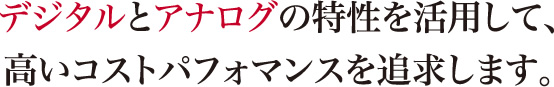 デジタルとアナログの特性を活用して、高いコストパフォマンスを追求します。