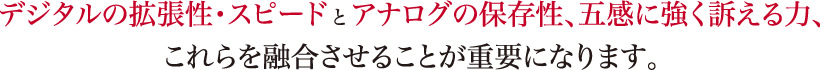 デジタルの拡張性・スピードとアナログの保存性、五感に強く訴える力、これらを融合させることが重要になります。