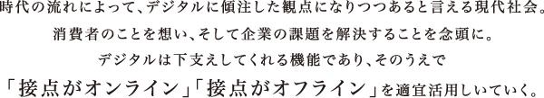 時代の流れによって、デジタルに傾注した観点になりつつあると言える現代社会。消費者のことを想い、そして企業の課題を解決することを念頭に。デジタルは下支えしてくれる機能であり、そのうえで「接点がオンライン」「接点がオフライン」を適宜活用しいていく。